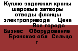 Куплю задвижки краны шаровые затворы отводы фланцы электропривода  › Цена ­ 90 000 - Все города Бизнес » Оборудование   . Брянская обл.,Сельцо г.